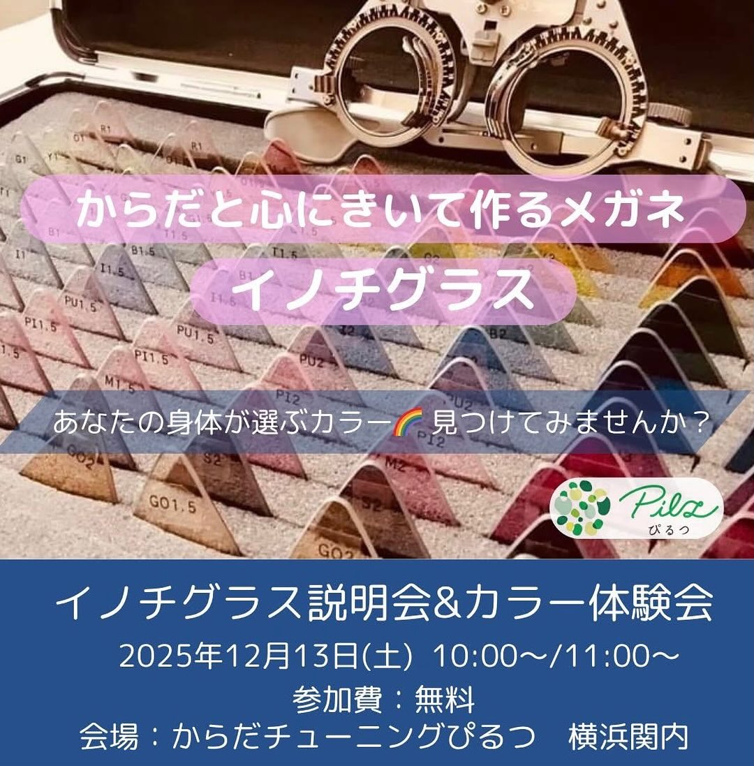【🌈イノチグラス説明会＆カラー体験会】
2025年12月開催のお知らせ

イノチグラスにご興味ある方、
ご自身のカラーを知りたい方、
ぜひお気軽にご参加ください。

＜説明会＞
イノチグラスってどんなメガネ？
普通のメガネと何が違うの？
開発のならわし、事例のご紹介など、、、
お伝えいたします。

＜個別体験会＞
あなたの身体に合うカラーを見つける、
『サポートカラー診断』をご体験頂けます。

お洋服やインテリアなど、
カラーとして日常に取り入れていただけましたら幸いです。
お1人15〜20分程度
(参加人数によって変わります)

お子様もご一緒頂けます。(^^)

【日時】
2025年12月13日(土)
体験会①　10:00〜11:00 出入り自由
説明会　　11:00～11:40
体験会②　11:40～12:40 出入り自由　

2部制です。
個別体験会①＋説明会　
または
説明会＋個別体験会②
どちらかでご参加ください。

【定員】
体験会①　3名
説明会　　6名
体験会②　3名　

【参加費】
無料

【場所】
からだチューニングぴるつ
横浜市中区住吉町5-64-1-306
最寄り駅　JR関内駅・桜木町駅
地下鉄関内駅　みなとみらい線馬車道駅
徒歩５分程度
https://pilz-life.com/access/

【お申込】
https://forms.gle/fqjM8ZZEbPWuDqa47

【お問合せ】
公式LINE　
https://lin.ee/Re9mnSW
または
ダイレクトメッセージまで
までお気軽にどうぞ。

イノチグラス公式HP
https://innochi.co.jp/

からだチューニングぴるつ
イノチグラス目育士　
伊藤　結